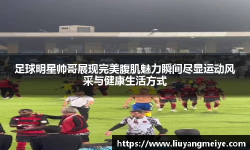 足球明星帅哥展现完美腹肌魅力瞬间尽显运动风采与健康生活方式